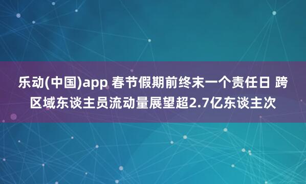 乐动(中国)app 春节假期前终末一个责任日 跨区域东谈主员流动量展望超2.7亿东谈主次