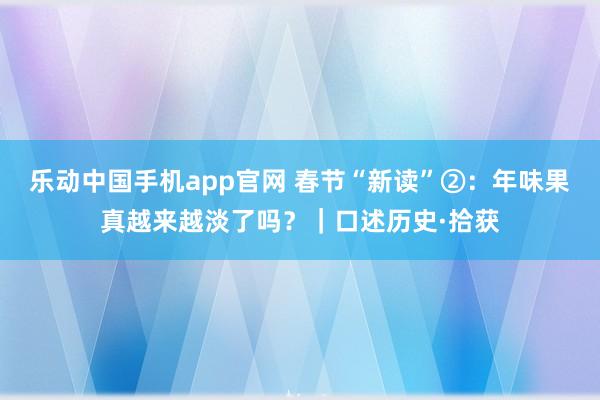 乐动中国手机app官网 春节“新读”②：年味果真越来越淡了吗？｜口述历史·拾获
