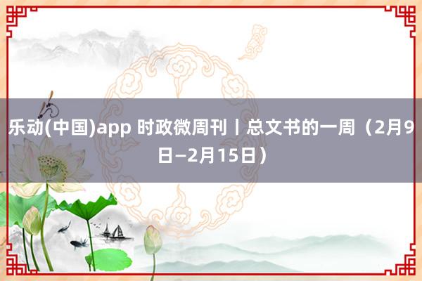 乐动(中国)app 时政微周刊丨总文书的一周（2月9日—2月15日）