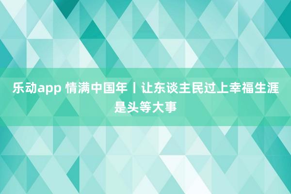 乐动app 情满中国年丨让东谈主民过上幸福生涯是头等大事