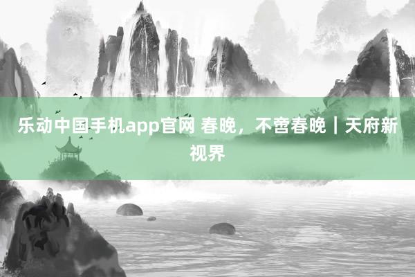 乐动中国手机app官网 春晚，不啻春晚｜天府新视界