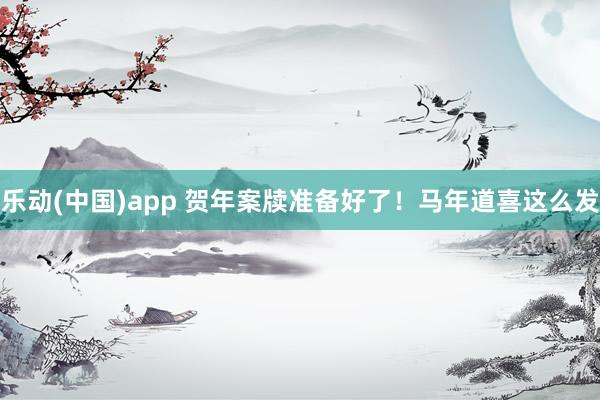 乐动(中国)app 贺年案牍准备好了！马年道喜这么发