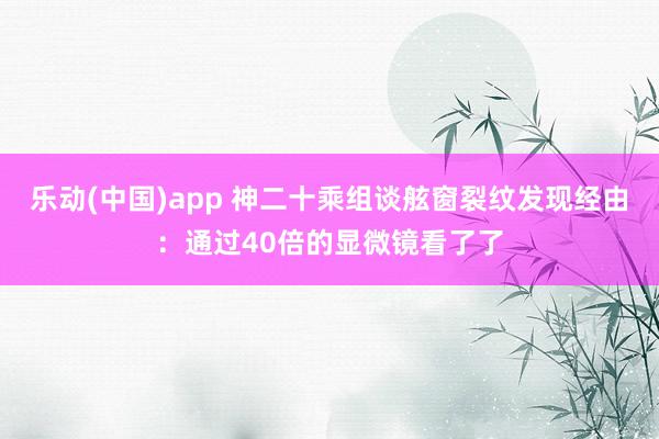乐动(中国)app 神二十乘组谈舷窗裂纹发现经由：通过40倍的显微镜看了了