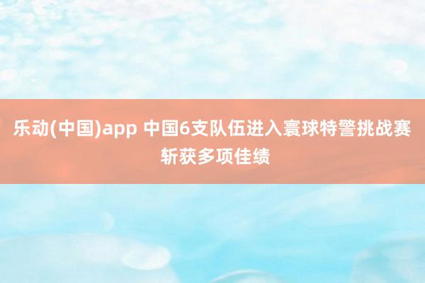 乐动(中国)app 中国6支队伍进入寰球特警挑战赛 斩获多项佳绩