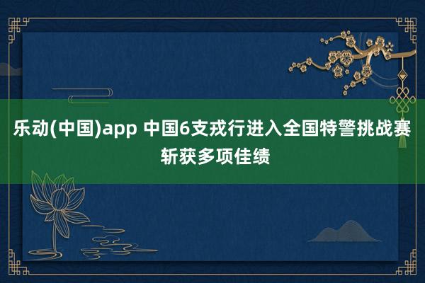 乐动(中国)app 中国6支戎行进入全国特警挑战赛 斩获多项佳绩