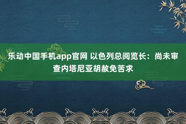 乐动中国手机app官网 以色列总阅览长：尚未审查内塔尼亚胡赦免苦求