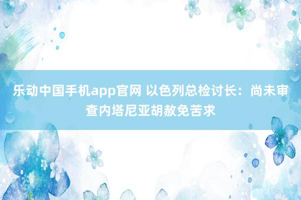 乐动中国手机app官网 以色列总检讨长：尚未审查内塔尼亚胡赦免苦求
