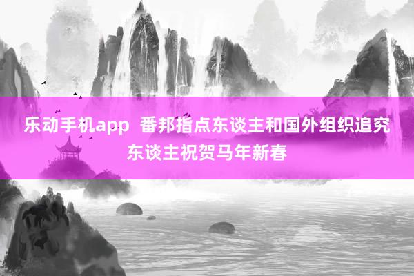 乐动手机app  番邦指点东谈主和国外组织追究东谈主祝贺马年新春