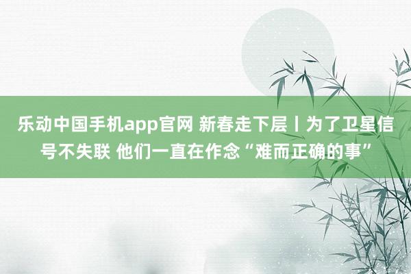 乐动中国手机app官网 新春走下层丨为了卫星信号不失联 他们一直在作念“难而正确的事”