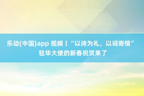 乐动(中国)app 视频丨“以诗为礼，以词寄情”  驻华大使的新春祝贺来了