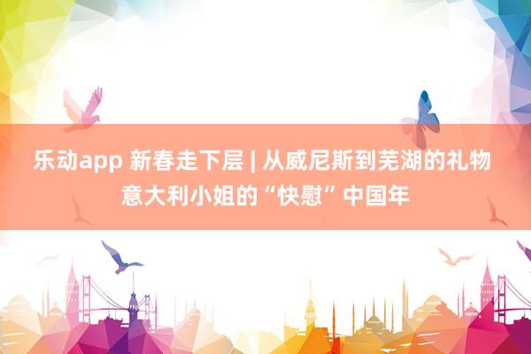 乐动app 新春走下层 | 从威尼斯到芜湖的礼物 意大利小姐的“快慰”中国年