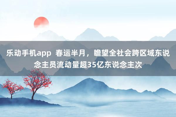 乐动手机app  春运半月，瞻望全社会跨区域东说念主员流动量超35亿东说念主次