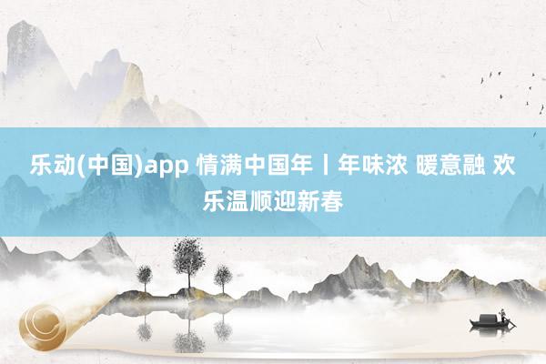 乐动(中国)app 情满中国年丨年味浓 暖意融 欢乐温顺迎新春