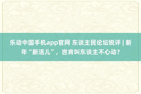 乐动中国手机app官网 东谈主民论坛锐评 | 新年“新活儿”，岂肯叫东谈主不心动？