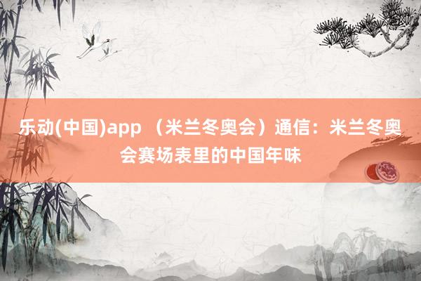乐动(中国)app （米兰冬奥会）通信：米兰冬奥会赛场表里的中国年味