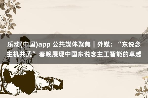 乐动(中国)app 公共媒体聚焦︱外媒：“东说念主机共武” 春晚展现中国东说念主工智能的卓越
