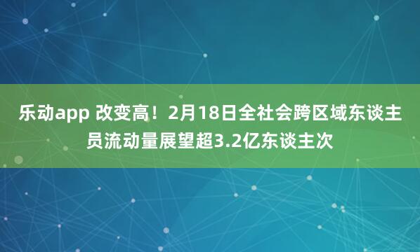 乐动app 改变高！2月18日全社会跨区域东谈主员流动量展望超3.2亿东谈主次