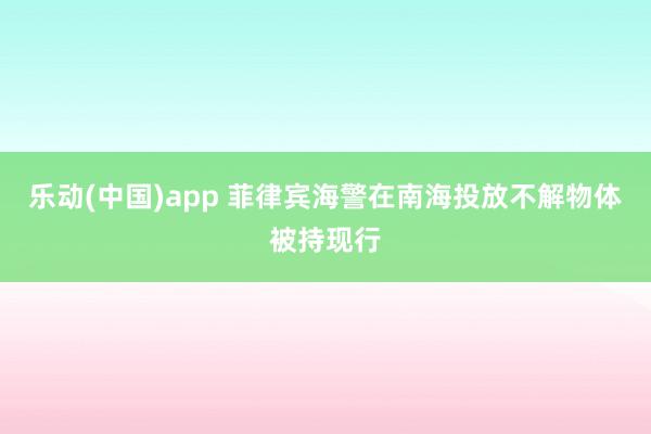 乐动(中国)app 菲律宾海警在南海投放不解物体被持现行