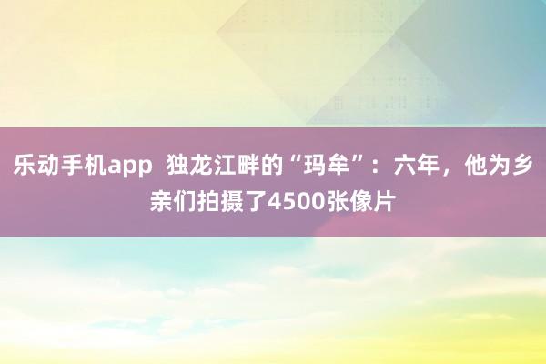 乐动手机app  独龙江畔的“玛牟”：六年，他为乡亲们拍摄了4500张像片