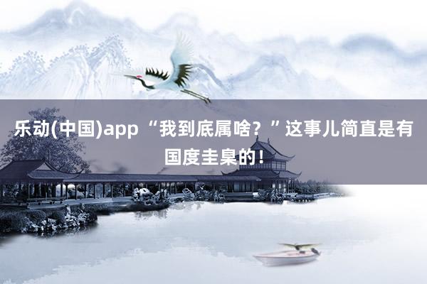 乐动(中国)app “我到底属啥？”这事儿简直是有国度圭臬的！