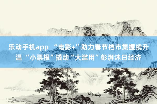 乐动手机app  “电影+”助力春节档市集握续升温 “小票根”撬动“大滥用”彭湃沐日经济