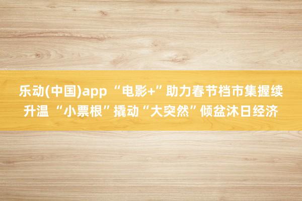 乐动(中国)app “电影+”助力春节档市集握续升温 “小票根”撬动“大突然”倾盆沐日经济