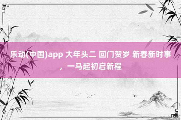 乐动(中国)app 大年头二 回门贺岁 新春新时事，一马起初启新程