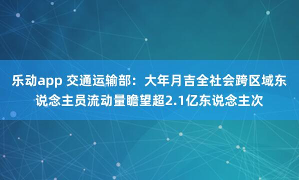 乐动app 交通运输部：大年月吉全社会跨区域东说念主员流动量瞻望超2.1亿东说念主次