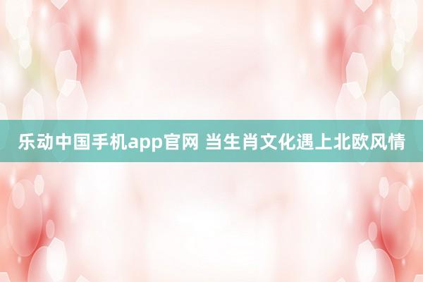 乐动中国手机app官网 当生肖文化遇上北欧风情