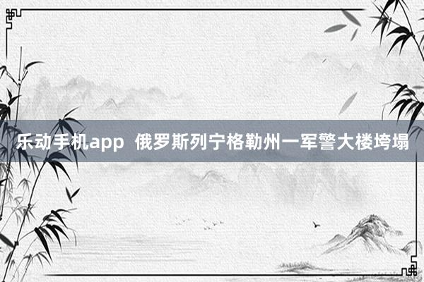 乐动手机app  俄罗斯列宁格勒州一军警大楼垮塌