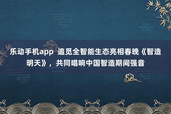 乐动手机app  追觅全智能生态亮相春晚《智造明天》，共同唱响中国智造期间强音