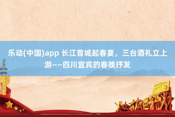 乐动(中国)app 长江首城起春宴，三台酒礼立上游——四川宜宾的春晚抒发