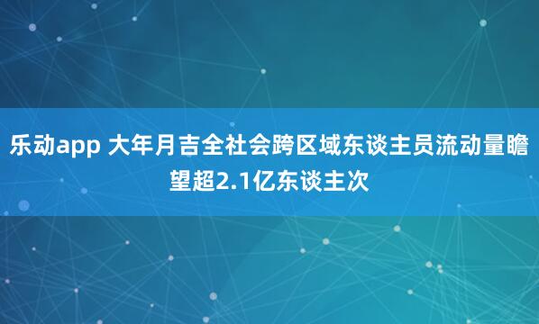 乐动app 大年月吉全社会跨区域东谈主员流动量瞻望超2.1亿东谈主次