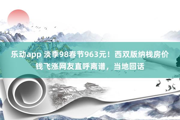 乐动app 淡季98春节963元！西双版纳栈房价钱飞涨网友直呼离谱，当地回话