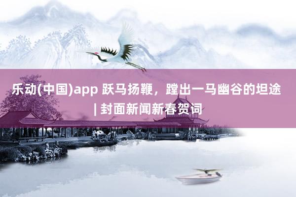 乐动(中国)app 跃马扬鞭，蹚出一马幽谷的坦途 | 封面新闻新春贺词