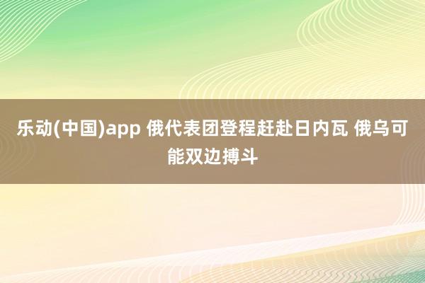 乐动(中国)app 俄代表团登程赶赴日内瓦 俄乌可能双边搏斗