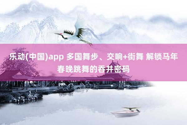 乐动(中国)app 多国舞步、交响+街舞 解锁马年春晚跳舞的吞并密码