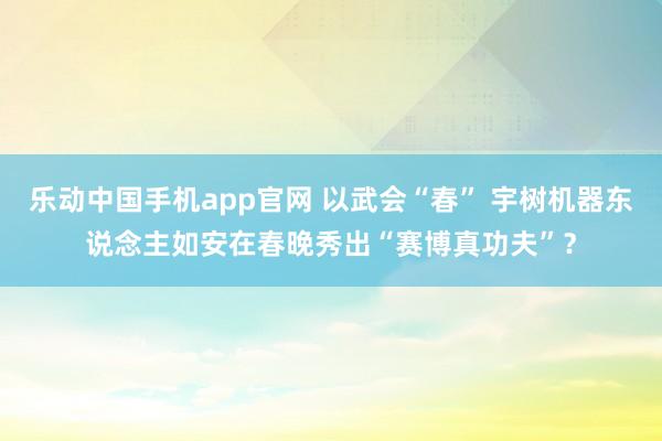 乐动中国手机app官网 以武会“春” 宇树机器东说念主如安在春晚秀出“赛博真功夫”？