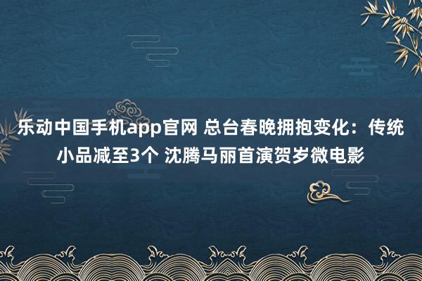 乐动中国手机app官网 总台春晚拥抱变化：传统小品减至3个 沈腾马丽首演贺岁微电影
