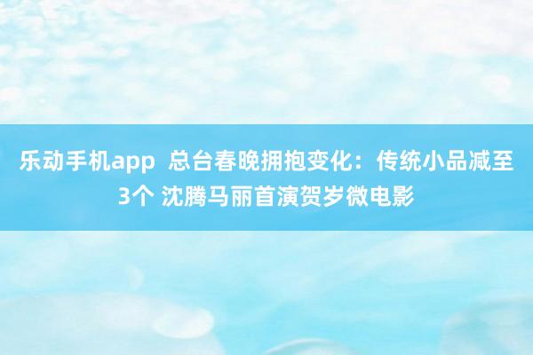 乐动手机app  总台春晚拥抱变化：传统小品减至3个 沈腾马丽首演贺岁微电影