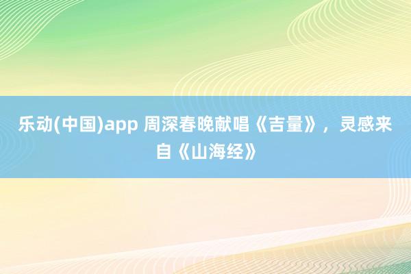 乐动(中国)app 周深春晚献唱《吉量》，灵感来自《山海经》