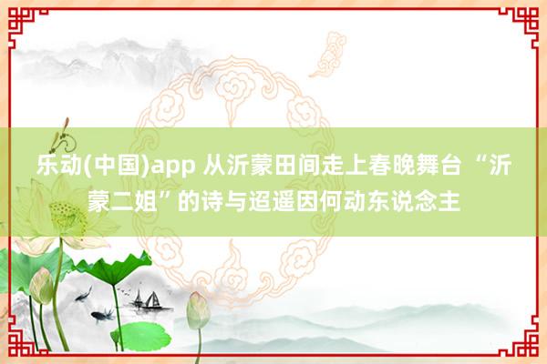 乐动(中国)app 从沂蒙田间走上春晚舞台 “沂蒙二姐”的诗与迢遥因何动东说念主