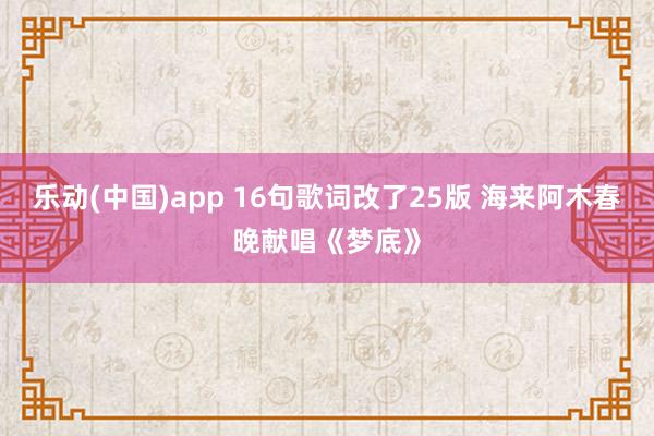 乐动(中国)app 16句歌词改了25版 海来阿木春晚献唱《梦底》