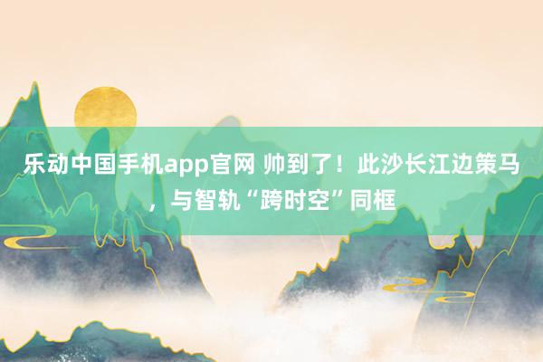 乐动中国手机app官网 帅到了！此沙长江边策马，与智轨“跨时空”同框