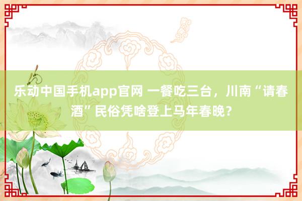 乐动中国手机app官网 一餐吃三台，川南“请春酒”民俗凭啥登上马年春晚？