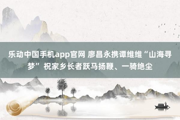 乐动中国手机app官网 廖昌永携谭维维“山海寻梦” 祝家乡长者跃马扬鞭、一骑绝尘
