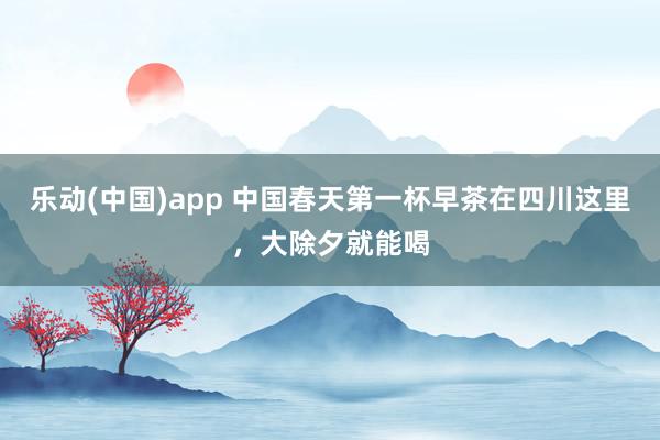 乐动(中国)app 中国春天第一杯早茶在四川这里，大除夕就能喝