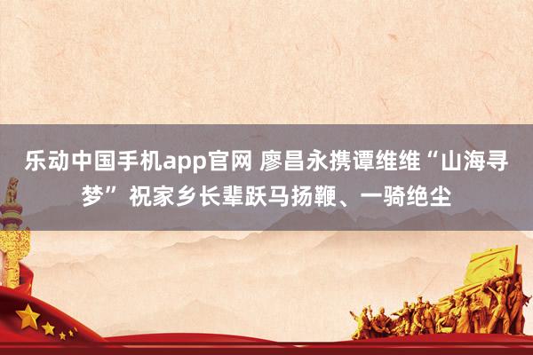 乐动中国手机app官网 廖昌永携谭维维“山海寻梦” 祝家乡长辈跃马扬鞭、一骑绝尘