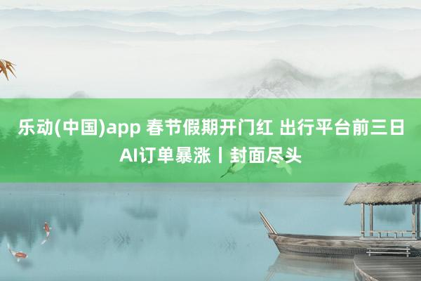 乐动(中国)app 春节假期开门红 出行平台前三日AI订单暴涨丨封面尽头