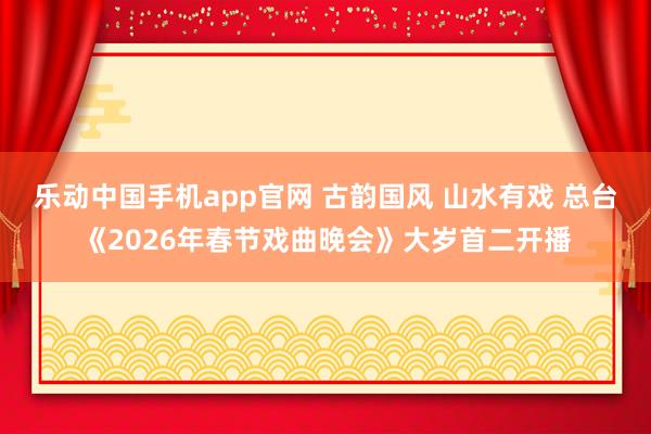 乐动中国手机app官网 古韵国风 山水有戏 总台《2026年春节戏曲晚会》大岁首二开播